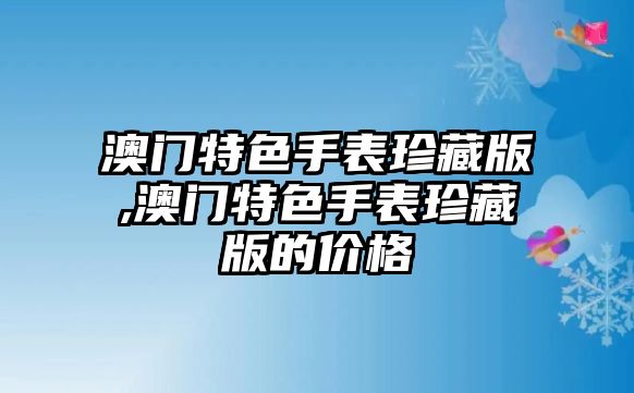 澳門特色手表珍藏版,澳門特色手表珍藏版的價格