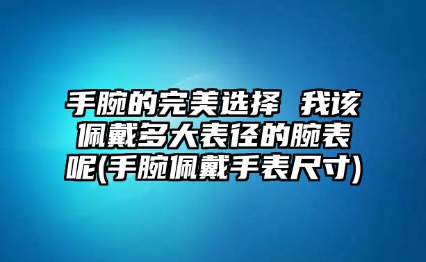 手腕的完美選擇 我該佩戴多大表徑的腕表呢(手腕佩戴手表尺寸)