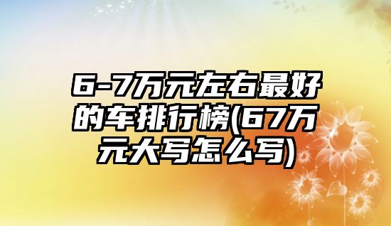 6-7萬元左右最好的車排行榜(67萬元大寫怎么寫)