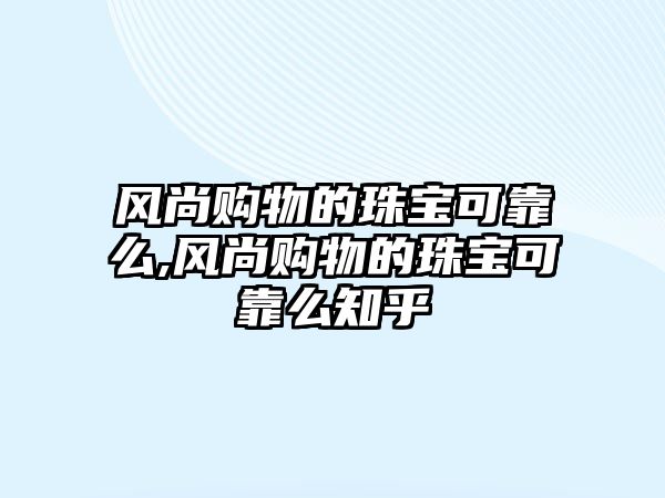 風尚購物的珠寶可靠么,風尚購物的珠寶可靠么知乎