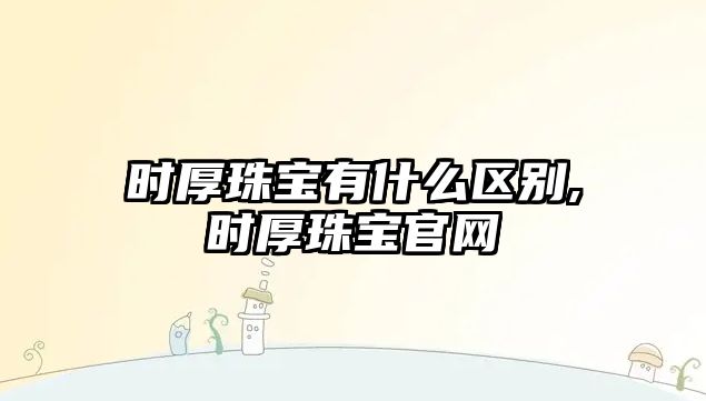 時厚珠寶有什么區別,時厚珠寶官網