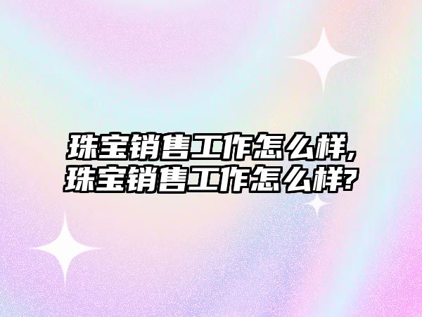 珠寶銷售工作怎么樣,珠寶銷售工作怎么樣?