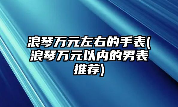 浪琴萬元左右的手表(浪琴萬元以內的男表推薦)