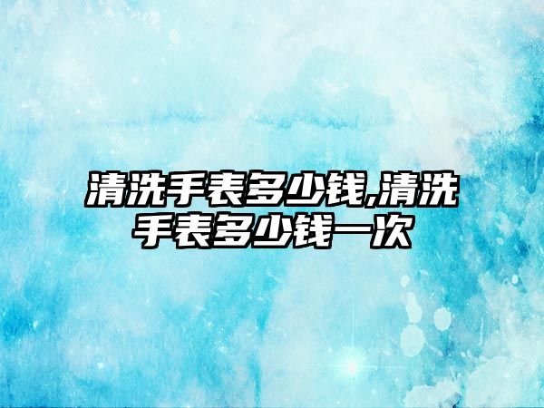 清洗手表多少錢,清洗手表多少錢一次