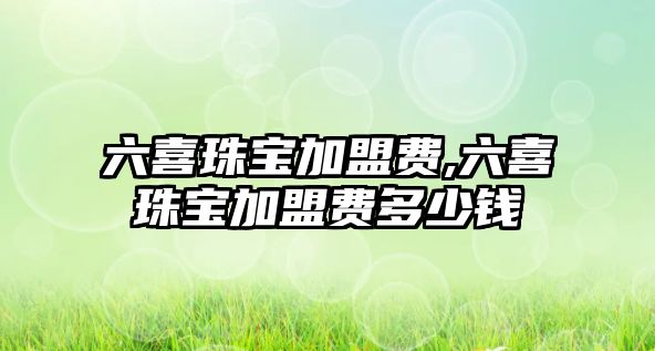 六喜珠寶加盟費,六喜珠寶加盟費多少錢