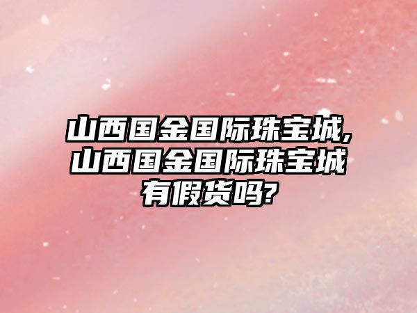 山西國金國際珠寶城,山西國金國際珠寶城有假貨嗎?