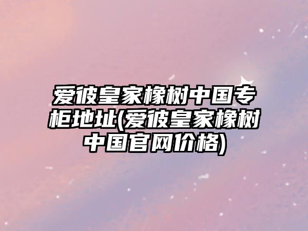 愛彼皇家橡樹中國專柜地址(愛彼皇家橡樹中國官網(wǎng)價格)