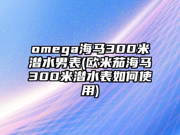 omega海馬300米潛水男表(歐米茄海馬300米潛水表如何使用)