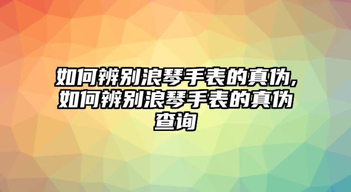 如何辨別浪琴手表的真偽,如何辨別浪琴手表的真偽查詢