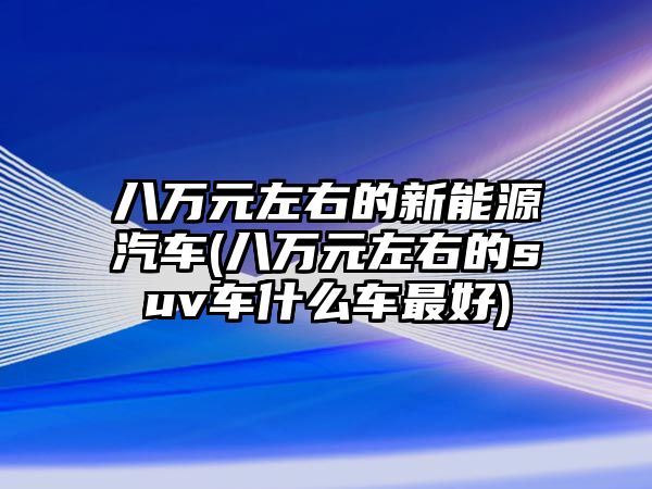 八萬元左右的新能源汽車(八萬元左右的suv車什么車最好)