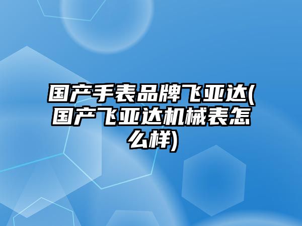 國產手表品牌飛亞達(國產飛亞達機械表怎么樣)