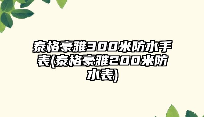 泰格豪雅300米防水手表(泰格豪雅200米防水表)