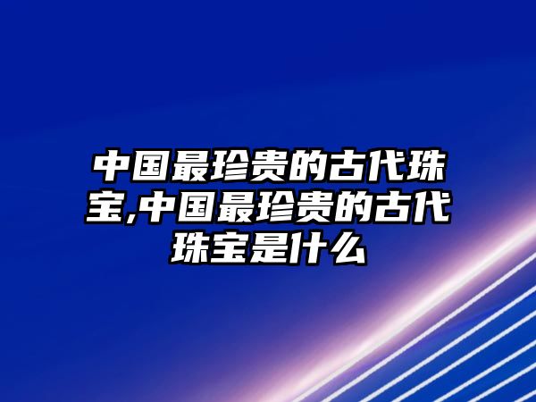 中國最珍貴的古代珠寶,中國最珍貴的古代珠寶是什么