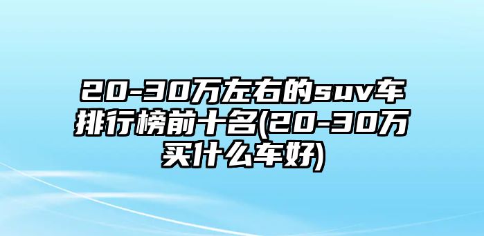 20-30萬左右的suv車排行榜前十名(20-30萬買什么車好)