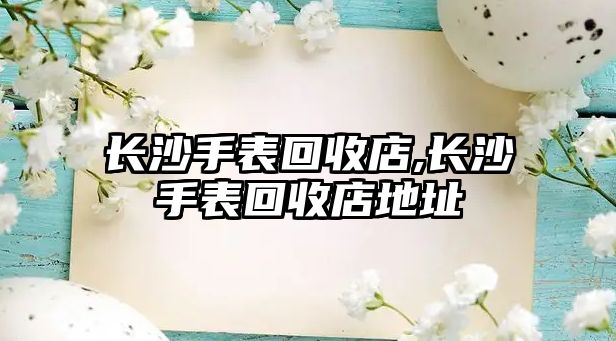 長沙手表回收店,長沙手表回收店地址