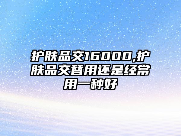 護膚品交16000,護膚品交替用還是經常用一種好