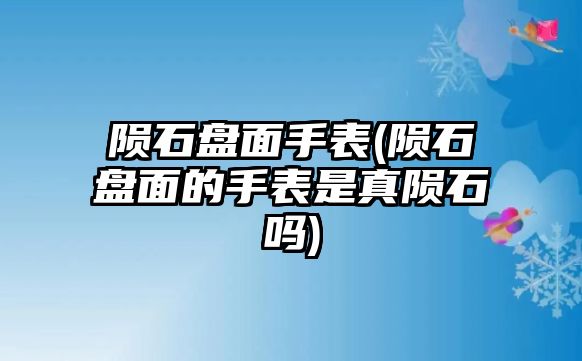 隕石盤面手表(隕石盤面的手表是真隕石嗎)