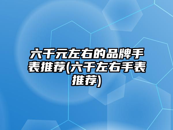 六千元左右的品牌手表推薦(六千左右手表推薦)