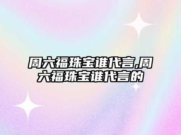 周六福珠寶誰代言,周六福珠寶誰代言的