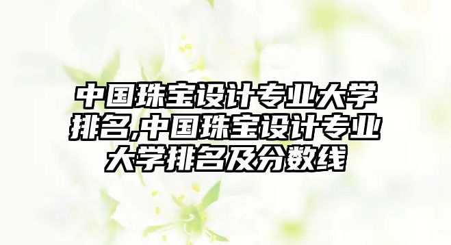 中國珠寶設計專業大學排名,中國珠寶設計專業大學排名及分數線