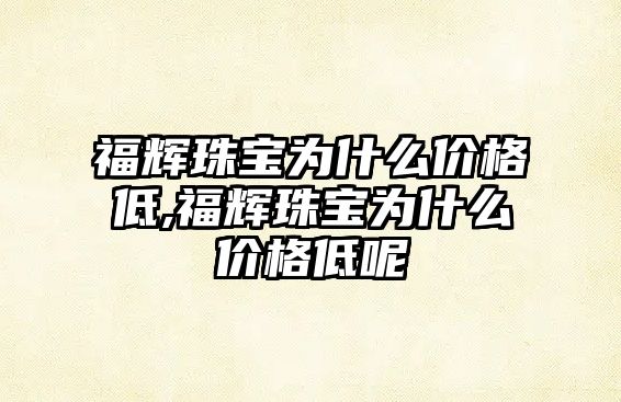 福輝珠寶為什么價格低,福輝珠寶為什么價格低呢