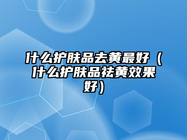 什么護膚品去黃最好（什么護膚品祛黃效果好）