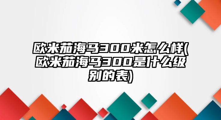 歐米茄海馬300米怎么樣(歐米茄海馬300是什么級別的表)