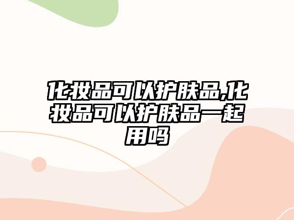 化妝品可以護膚品,化妝品可以護膚品一起用嗎