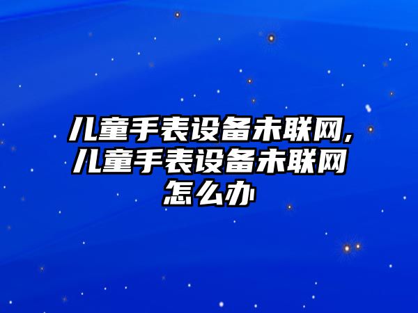 兒童手表設備未聯網,兒童手表設備未聯網怎么辦