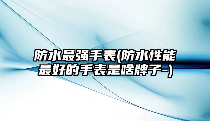 防水最強手表(防水性能最好的手表是啥牌子-)