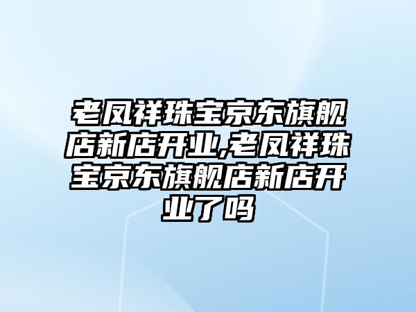 老鳳祥珠寶京東旗艦店新店開業,老鳳祥珠寶京東旗艦店新店開業了嗎