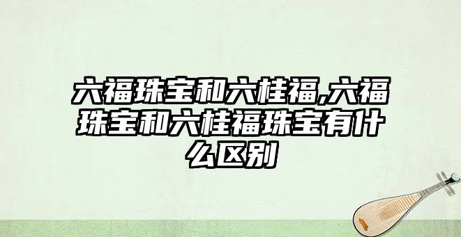 六福珠寶和六桂福,六福珠寶和六桂福珠寶有什么區(qū)別