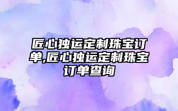 匠心獨運定制珠寶訂單,匠心獨運定制珠寶訂單查詢