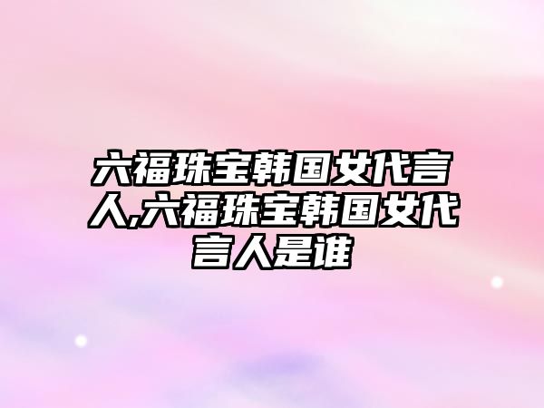 六福珠寶韓國女代言人,六福珠寶韓國女代言人是誰