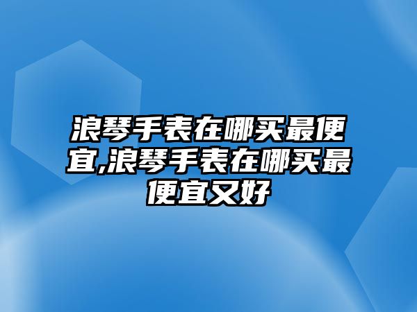 浪琴手表在哪買最便宜,浪琴手表在哪買最便宜又好