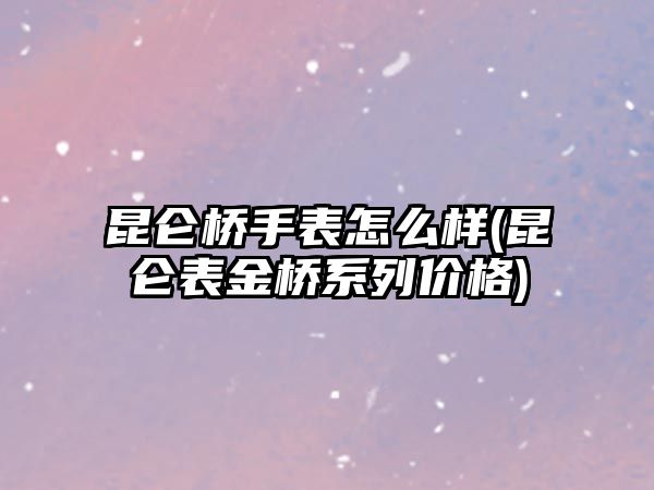 昆侖橋手表怎么樣(昆侖表金橋系列價格)