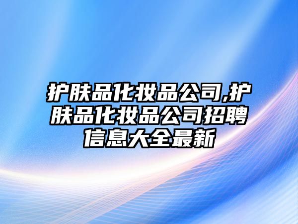 護(hù)膚品化妝品公司,護(hù)膚品化妝品公司招聘信息大全最新