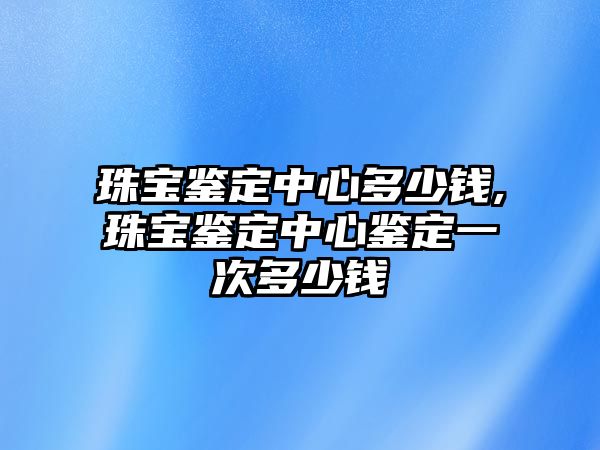 珠寶鑒定中心多少錢,珠寶鑒定中心鑒定一次多少錢