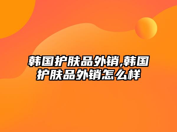 韓國護膚品外銷,韓國護膚品外銷怎么樣