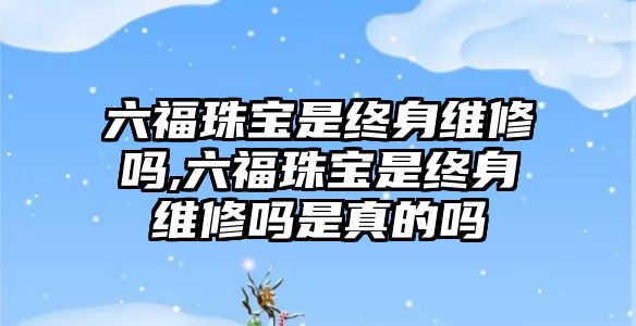 六福珠寶是終身維修嗎,六福珠寶是終身維修嗎是真的嗎