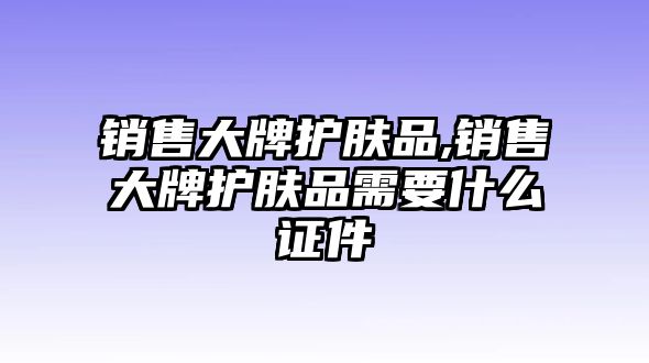 銷售大牌護(hù)膚品,銷售大牌護(hù)膚品需要什么證件