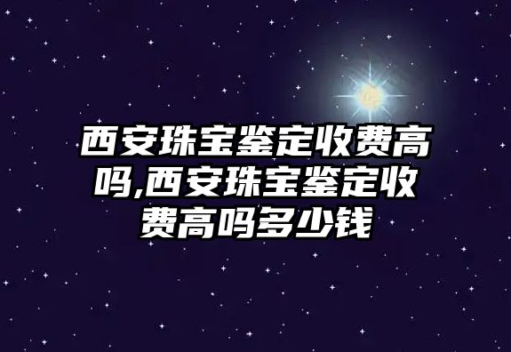 西安珠寶鑒定收費高嗎,西安珠寶鑒定收費高嗎多少錢