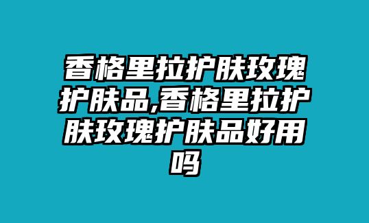 香格里拉護膚玫瑰護膚品,香格里拉護膚玫瑰護膚品好用嗎