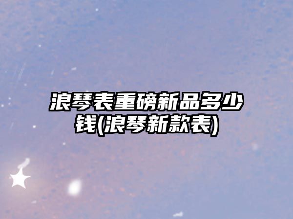 浪琴表重磅新品多少錢(浪琴新款表)