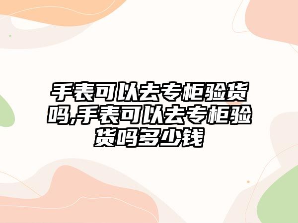 手表可以去專柜驗貨嗎,手表可以去專柜驗貨嗎多少錢