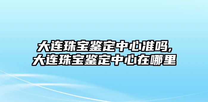 大連珠寶鑒定中心準(zhǔn)嗎,大連珠寶鑒定中心在哪里