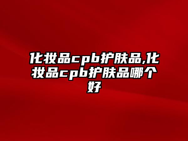 化妝品cpb護膚品,化妝品cpb護膚品哪個好