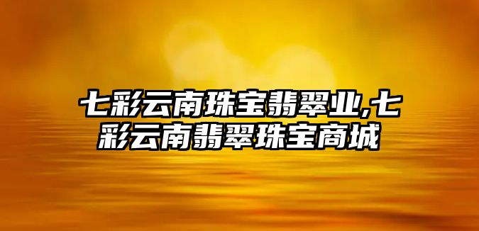 七彩云南珠寶翡翠業(yè),七彩云南翡翠珠寶商城