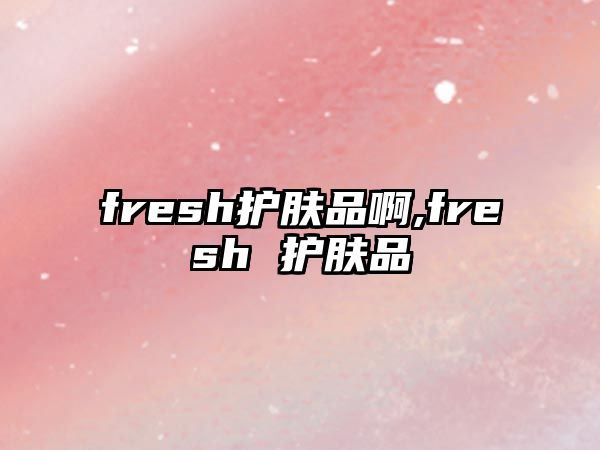 fresh護膚品啊,fresh 護膚品