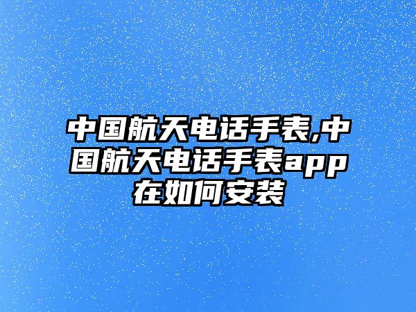 中國航天電話手表,中國航天電話手表app在如何安裝